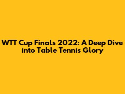 WTT Cup Finals 2022: A Deep Dive into Table Tennis Glory