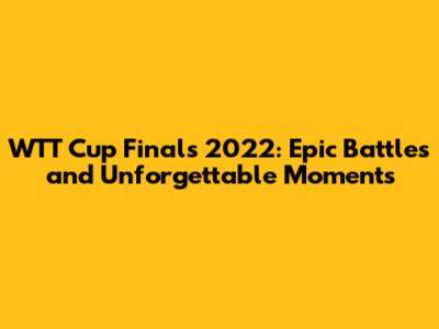 WTT Cup Finals 2022: Epic Battles and Unforgettable Moments