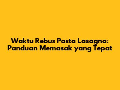 Waktu Rebus Pasta Lasagna: Panduan Memasak yang Tepat