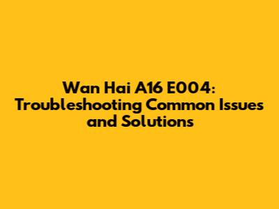 Wan Hai A16 E004: Troubleshooting Common Issues and Solutions