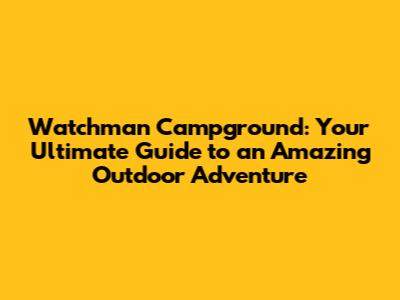 Watchman Campground: Your Ultimate Guide to an Amazing Outdoor Adventure