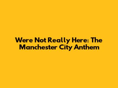 We're Not Really Here: The Manchester City Anthem