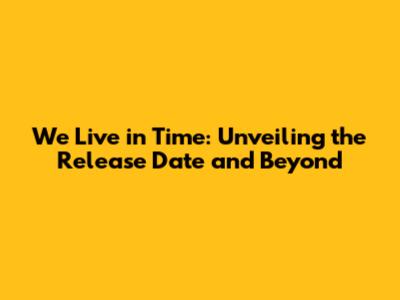 We Live in Time: Unveiling the Release Date and Beyond