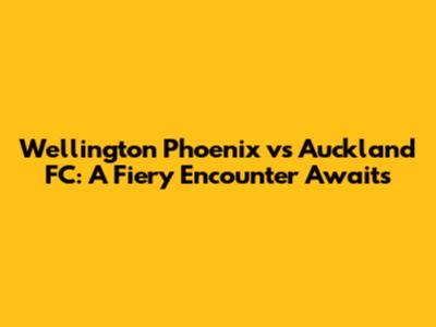 Wellington Phoenix vs Auckland FC: A Fiery Encounter Awaits