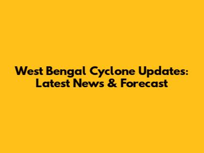 West Bengal Cyclone Updates: Latest News & Forecast