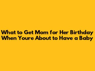 What to Get Mom for Her Birthday When You're About to Have a Baby
