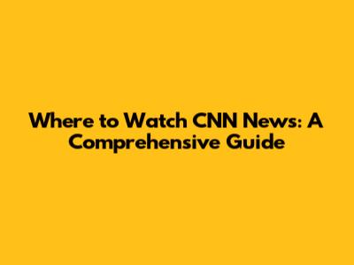Where to Watch CNN News: A Comprehensive Guide