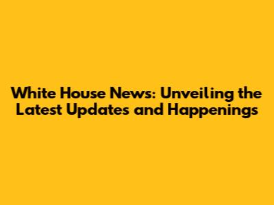 White House News: Unveiling the Latest Updates and Happenings