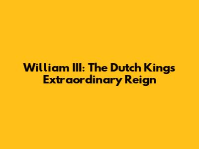 William III: The Dutch King's Extraordinary Reign