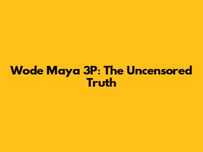Wode Maya 3P: The Uncensored Truth