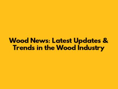 Wood News: Latest Updates & Trends in the Wood Industry