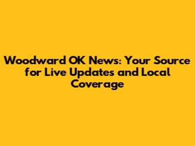 Woodward OK News: Your Source for Live Updates and Local Coverage