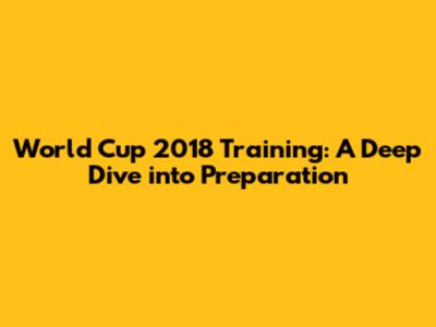 World Cup 2018 Training: A Deep Dive into Preparation
