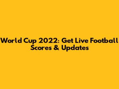 World Cup 2022: Get Live Football Scores & Updates