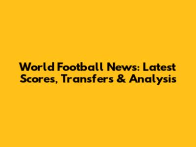 World Football News: Latest Scores, Transfers & Analysis
