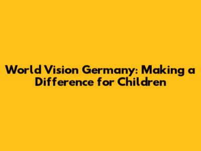 World Vision Germany: Making a Difference for Children