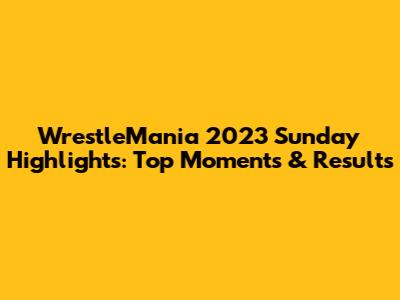 WrestleMania 2023 Sunday Highlights: Top Moments & Results