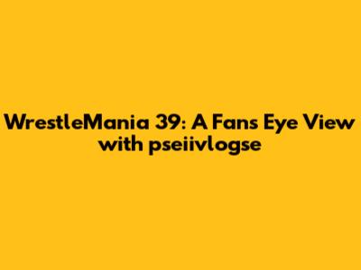 WrestleMania 39: A Fan's Eye View with pseiivlogse