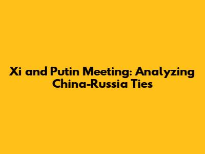 Xi and Putin Meeting: Analyzing China-Russia Ties