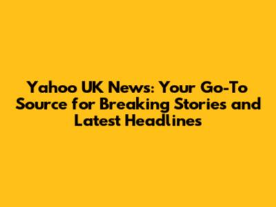 Yahoo UK News: Your Go-To Source for Breaking Stories and Latest Headlines