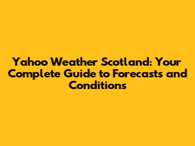 Yahoo Weather Scotland: Your Complete Guide to Forecasts and Conditions