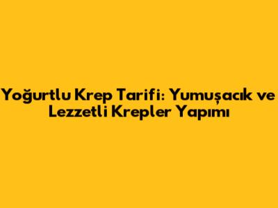Yoğurtlu Krep Tarifi: Yumuşacık ve Lezzetli Krepler Yapımı