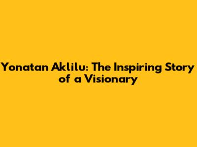 Yonatan Aklilu: The Inspiring Story of a Visionary