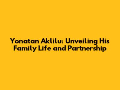 Yonatan Aklilu: Unveiling His Family Life and Partnership