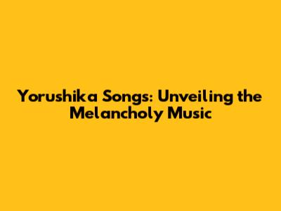 Yorushika Songs: Unveiling the Melancholy Music