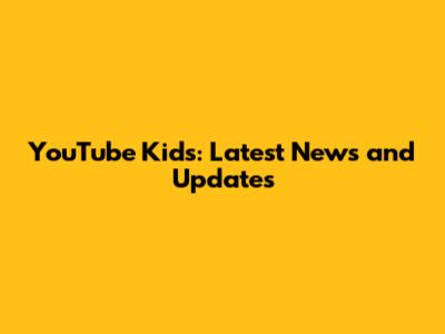 YouTube Kids: Latest News and Updates
