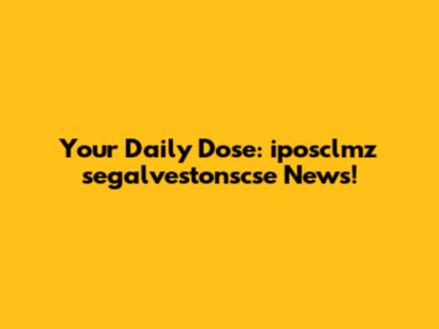 Your Daily Dose: iposclmz segalvestonscse News!