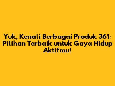 Yuk, Kenali Berbagai Produk 361: Pilihan Terbaik untuk Gaya Hidup Aktifmu!