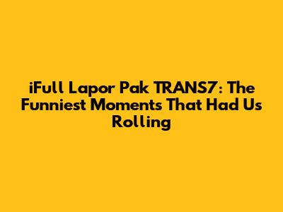 iFull Lapor Pak TRANS7: The Funniest Moments That Had Us Rolling