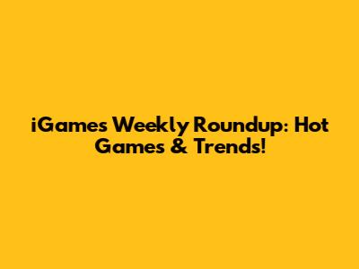 iGames Weekly Roundup: Hot Games & Trends!