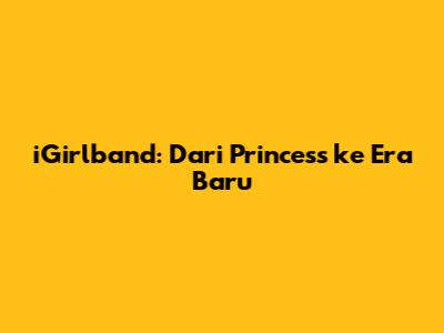 iGirlband: Dari Princess ke Era Baru