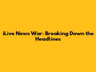iLive News War: Breaking Down the Headlines