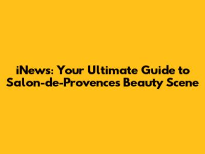 iNews: Your Ultimate Guide to Salon-de-Provence's Beauty Scene