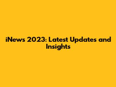 iNews 2023: Latest Updates and Insights