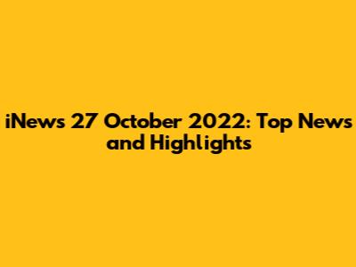 iNews 27 October 2022: Top News and Highlights