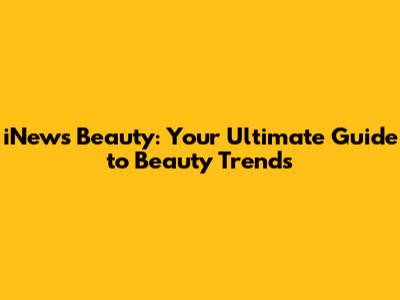iNews Beauty: Your Ultimate Guide to Beauty Trends
