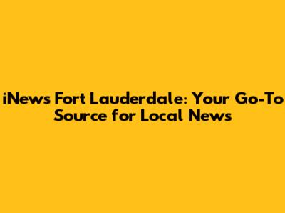 iNews Fort Lauderdale: Your Go-To Source for Local News