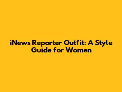 iNews Reporter Outfit: A Style Guide for Women