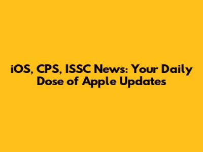 iOS, CPS, ISSC News: Your Daily Dose of Apple Updates