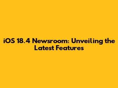 iOS 18.4 Newsroom: Unveiling the Latest Features