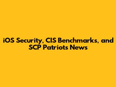 iOS Security, CIS Benchmarks, and SCP Patriots News