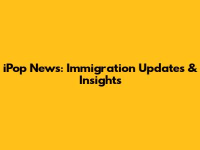 iPop News: Immigration Updates & Insights