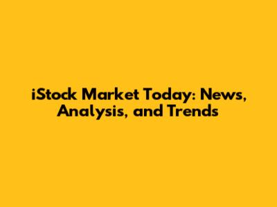iStock Market Today: News, Analysis, and Trends