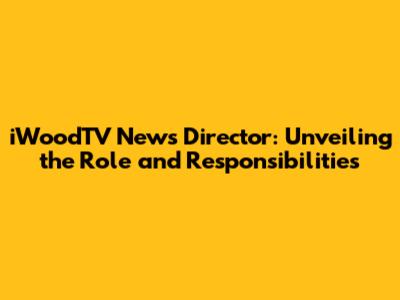 iWoodTV News Director: Unveiling the Role and Responsibilities