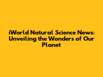 iWorld Natural Science News: Unveiling the Wonders of Our Planet