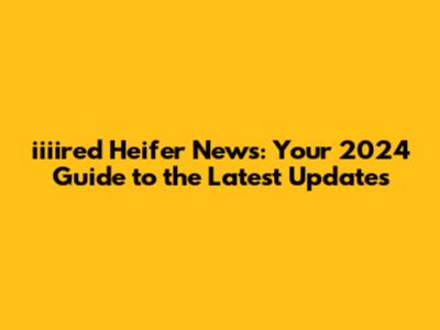 iiiired Heifer News: Your 2024 Guide to the Latest Updates